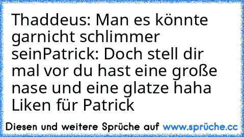 Thaddeus: Man es könnte garnicht schlimmer sein
Patrick: Doch stell dir mal vor du hast eine große nase und eine glatze 
haha Liken für Patrick