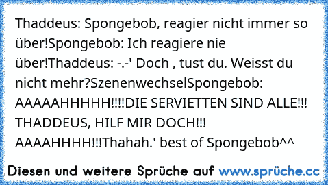 Thaddeus: Spongebob, reagier nicht immer so über!
Spongebob: Ich reagiere nie über!
Thaddeus: -.-' Doch , tust du. Weisst du nicht mehr?
Szenenwechsel
Spongebob: AAAAAHHHHH!!!!DIE SERVIETTEN SIND ALLE!!! THADDEUS, HILF MIR DOCH!!! AAAAHHHH!!!
Thahah.' best of Spongebob^^