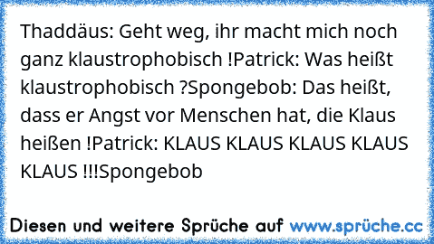 Thaddäus: Geht weg, ihr macht mich noch ganz klaustrophobisch !
Patrick: Was heißt klaustrophobisch ?
Spongebob: Das heißt, dass er Angst vor Menschen hat, die Klaus heißen !
Patrick: KLAUS KLAUS KLAUS KLAUS KLAUS !!!
Spongebob ♥