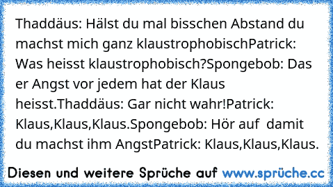 Thaddäus: Hälst du mal bisschen Abstand du machst mich ganz klaustrophobisch
Patrick: Was heisst klaustrophobisch?
Spongebob: Das er Angst vor jedem hat der Klaus heisst.
Thaddäus: Gar nicht wahr!
Patrick: Klaus,Klaus,Klaus.
Spongebob: Hör auf  damit du machst ihm Angst
Patrick: Klaus,Klaus,Klaus.