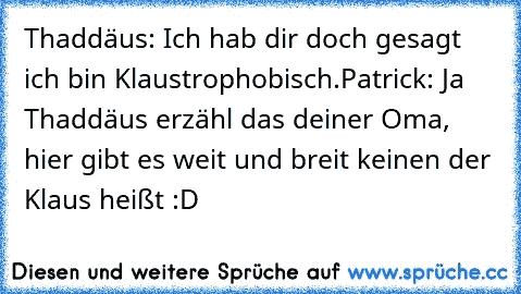 Thaddäus: Ich hab dir doch gesagt ich bin Klaustrophobisch.
Patrick: Ja Thaddäus erzähl das deiner Oma, hier gibt es weit und breit keinen der Klaus heißt :D