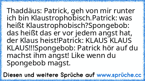 Thaddäus: Patrick, geh von mir runter ich bin Klaustrophobisch.
Patrick: was heißt Klaustrophobisch?
Spongebob: das heißt das er vor jedem angst hat, der Klaus heist!
Patrick: KLAUS KLAUS KLAUS!!!
Spongebob: Patrick hör auf du machst ihm angst! 
Like wenn du Spongebob magst.