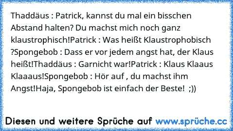 Thaddäus : Patrick, kannst du mal ein bisschen Abstand halten? Du machst mich noch ganz klaustrophisch!
Patrick : Was heißt Klaustrophobisch ?
Spongebob : Dass er vor jedem angst hat, der Klaus heißt!
Thaddäus : Garnicht war!
Patrick : Klaus Klaaus Klaaaus!
Spongebob : Hör auf , du machst ihm Angst!
Haja, Spongebob ist einfach der Beste! ♥ ;))