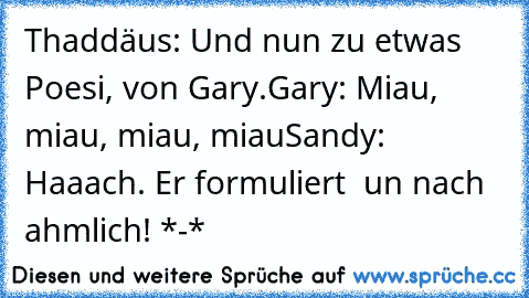 Thaddäus: Und nun zu etwas Poesi, von Gary.
Gary: Miau, miau, miau, miau
Sandy: Haaach. Er formuliert  un nach ahmlich! *-*