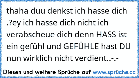 thaha duu denkst ich hasse dich .?
ey ich hasse dich nicht ich verabscheue dich denn HASS ist ein gefühl und GEFÜHLE hast DU nun wirklich nicht verdient..-.-