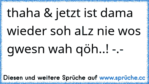 thaha & jetzt ist dama wieder soh aLz nie wos gwesn wah qöh..! -.-