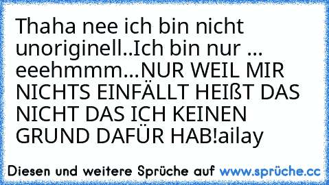 Thaha nee ich bin nicht unoriginell..
Ich bin nur ... eeehmmm...
NUR WEIL MIR NICHTS EINFÄLLT HEIßT DAS NICHT DAS ICH KEINEN GRUND DAFÜR HAB!
®ailay