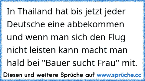 In Thailand hat bis jetzt jeder Deutsche eine abbekommen und wenn man sich den Flug nicht leisten kann macht man hald bei "Bauer sucht Frau" mit.