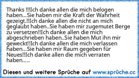 Thanks !!!
Ich danke allen die mich belogen haben...
Sie haben mir die Kraft der Wahrheit gezeigt.!!
Ich danke allen die nicht an mich geglaubt haben..
Sie haben mir zugemutet Berge zu versetzen!!
Ich danke allen die mich abgeschrieben haben..
Sie haben Mut ihn mir geweckt!!
Ich danke allen die mich verlassen haben...
Sie haben mir Raum gegeben für Neues!!
Ich danke allen die mich verraten habe...