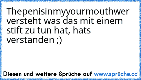 Thepenisinmyyourmouth
wer versteht was das mit einem stift zu tun hat, hats verstanden ;)