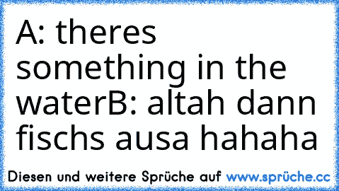 A: theres something in the water
B: altah dann fischs ausa 
hahaha