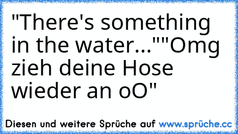 "There's something in the water..."
"Omg zieh deine Hose wieder an oO"