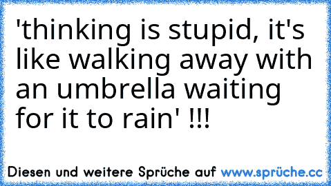 'thinking is stupid, it's like walking away with an umbrella waiting for it to rain' !!!