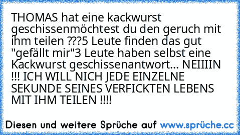 THOMAS hat eine kackwurst geschissen
möchtest du den geruch mit ihm teilen ???
5 Leute finden das gut "gefällt mir"
3 Leute haben selbst eine Kackwurst geschissen
antwort... NEIIIIN !!! ICH WILL NICH JEDE EINZELNE SEKUNDE SEINES VERFICKTEN LEBENS MIT IHM TEILEN !!!!