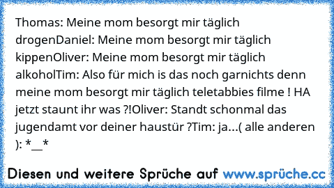 Thomas: Meine mom besorgt mir täglich drogen
Daniel: Meine mom besorgt mir täglich kippen
Oliver: Meine mom besorgt mir täglich alkohol
Tim: Also für mich is das noch garnichts denn meine mom besorgt mir täglich teletabbies filme ! HA jetzt staunt ihr was ?!
Oliver: Standt schonmal das jugendamt vor deiner haustür ?
Tim: ja...
( alle anderen ): *__*