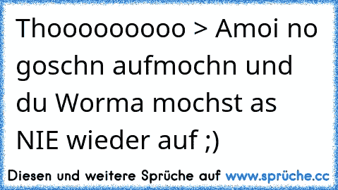 Thooooooooo > Amoi no goschn aufmochn und du Worma mochst as NIE wieder auf ;)