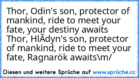 Thor, Odin's son, protector of mankind, ride to meet your fate, your destiny awaits
 Thor, Hlódyn's son, protector of mankind, ride to meet your fate, Ragnarök awaits
\m/