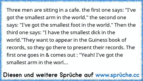 Three men are sitting in a cafe. the first one says: "I've got the smallest arm in the world." the second one says: "I've got the smallest foot in the world." Then the third one says: "I have the smallest dick in the world."
They want to appear in the Guiness book of records, so they go there to present their records. The first one goes in & comes out : "Yeah! I've got the smallest arm in the w...