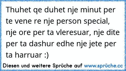 Thuhet qe duhet nje minut per te vene re nje person special, nje ore per ta vleresuar, nje dite per ta dashur edhe nje jete per ta harruar :)