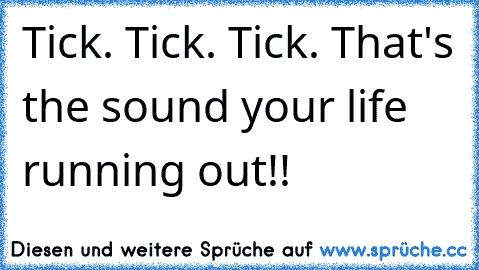 Tick. Tick. Tick. That's the sound your life running out!!