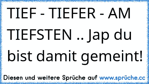 TIEF - TIEFER - AM TIEFSTEN .. Jap du bist damit gemeint!