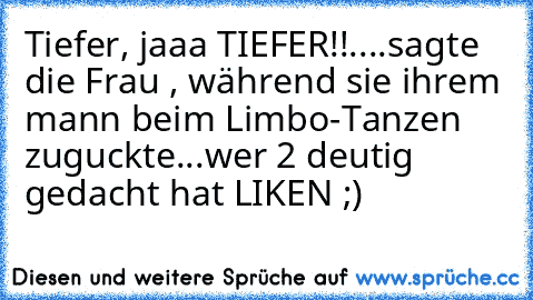 Tiefer, jaaa TIEFER!!
....
sagte die Frau , während sie ihrem mann beim Limbo-Tanzen zuguckte...
wer 2 deutig gedacht hat LIKEN ;)