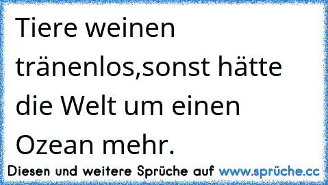 Tiere weinen tränenlos,sonst hätte die Welt um einen Ozean mehr.