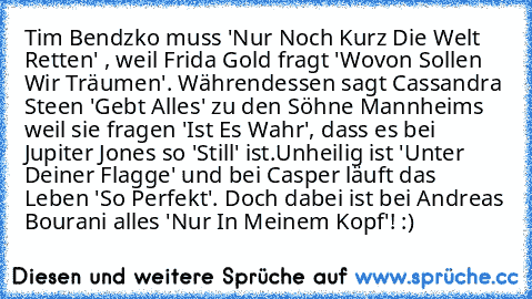 Tim Bendzko muss 'Nur Noch Kurz Die Welt Retten' , weil Frida Gold fragt 'Wovon Sollen Wir Träumen'. Währendessen sagt Cassandra Steen 'Gebt Alles' zu den Söhne Mannheims weil sie fragen 'Ist Es Wahr', dass es bei Jupiter Jones so 'Still' ist.
Unheilig ist 'Unter Deiner Flagge' und bei Casper läuft das Leben 'So Perfekt'. Doch dabei ist bei Andreas Bourani alles 'Nur In Meinem Kopf'! :)