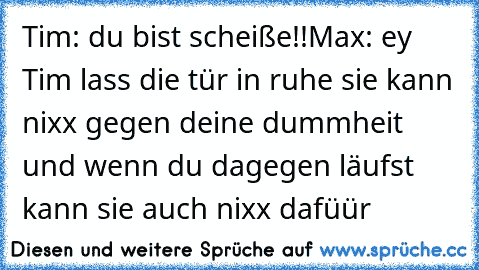 Tim: du bist scheiße!!
Max: ey Tim lass die tür in ruhe sie kann nixx gegen deine dummheit und wenn du dagegen läufst kann sie auch nixx dafüür