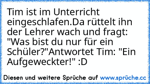 Tim ist im Unterricht eingeschlafen.
Da rüttelt ihn der Lehrer wach und fragt: "Was bist du nur für ein Schüler?"
Antwortet Tim: "Ein Aufgeweckter!" :D