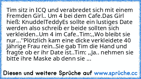 Tim sitz in ICQ und verabredet sich mit einem Fremden Girl.. Um 4 bei dem Cafe.
Das Girl hieß: KnuddelTeddy
Es sollte ein lustiges Date werden also schreib er beide sollten sich verkleiden..
Um 4 im Cafe..
Tim:,,Wo bleibt sie nur...''
Plötzlich kam eine dicke verkleidete 40 Jährige Frau rein..
Sie gab Tim die Hand und fragte ob er ihr Date ist..
Tim: ,,Ja.. nehmen sie bitte ihre Maske ab denn sie ...