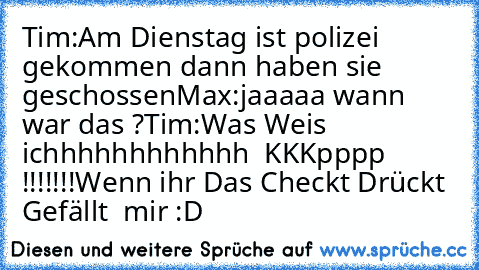 Tim:Am Dienstag ist polizei gekommen dann haben sie geschossen
Max:jaaaaa wann war das ?
Tim:Was Weis ichhhhhhhhhhhh  KKKpppp !!!!!!!
Wenn ihr Das Checkt Drückt Gefällt  mir :D