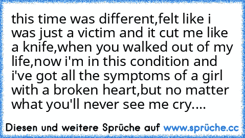 this time was different,felt like i was just a victim and it cut me like a knife,when you walked out of my life,now i'm in this condition and i've got all the symptoms of a girl with a broken heart,but no matter what you'll never see me cry....