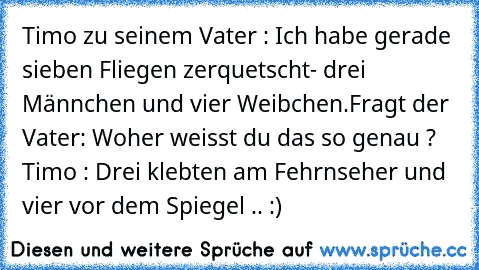 Timo zu seinem Vater : Ich habe gerade sieben Fliegen zerquetscht- drei Männchen und vier Weibchen.Fragt der Vater: Woher weisst du das so genau ? Timo : Drei klebten am Fehrnseher und vier vor dem Spiegel .. :)