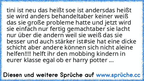 tini ist neu 
das heißt soe ist anders
das heißt sie wird anders behandelt
aber keiner weiß das sie große probleme hatte 
und jetzt wird sie einfach nur fertig gemacht
aber sie lacht nur über die andern weil sie weiß das sie besser und auch stärker ist
#
sie hat eine dicke schicht aber andere können sich nicht aleine helfen!!!! helft ihr den mobbing kindern in eurer klasse egal ob er harry pott...