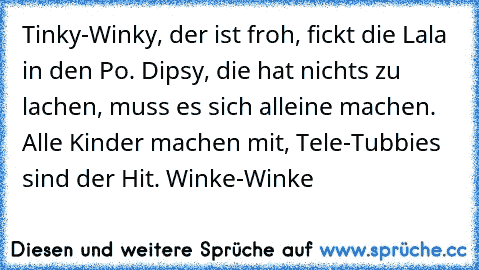 Tinky-Winky, der ist froh, fickt die Lala in den Po. Dipsy, die hat nichts zu lachen, muss es sich alleine machen. Alle Kinder machen mit, Tele-Tubbies sind der Hit. Winke-Winke