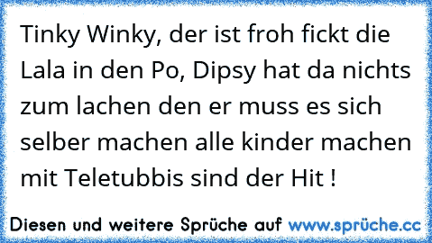 Tinky Winky, der ist froh fickt die Lala in den Po, Dipsy hat da nichts zum lachen den er muss es sich selber machen alle kinder machen mit Teletubbis sind der Hit !