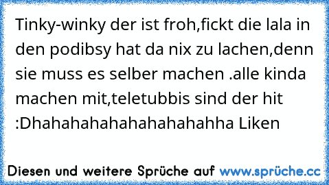 Tinky-winky der ist froh,
fickt die lala in den po
dibsy hat da nix zu lachen,denn sie muss es selber machen .
alle kinda machen mit,
teletubbis sind der hit :D
hahahahahahahahahahha Liken