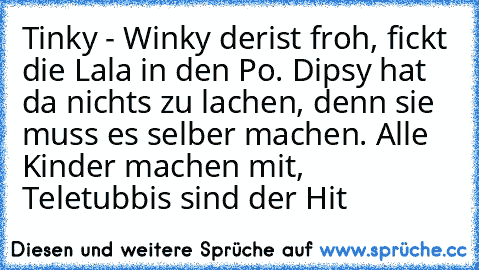 Tinky - Winky der
ist froh, fickt die Lala in den Po. Dipsy hat da nichts zu lachen, denn sie muss es selber machen. Alle Kinder machen mit, Teletubbis sind der Hit