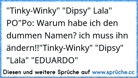 "Tinky-Winky" "Dipsy" Lala" PO"
Po: Warum habe ich den dummen Namen? ich muss ihn ändern!!
"Tinky-Winky" "Dipsy" "Lala" "EDUARDO"