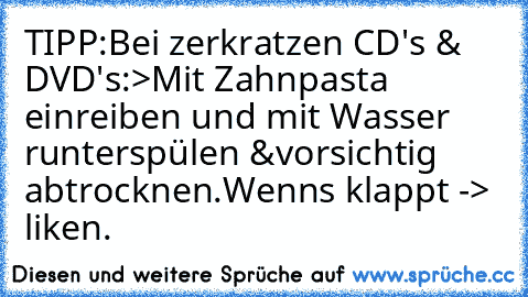 TIPP:
Bei zerkratzen CD's & DVD's:
>Mit Zahnpasta einreiben und mit Wasser runterspülen &vorsichtig abtrocknen.
Wenns klappt -> liken.