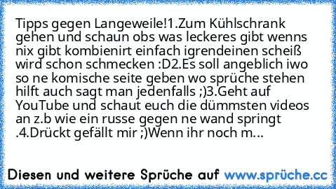 Tipps gegen Langeweile!
1.Zum Kühlschrank gehen und schaun obs was leckeres gibt wenns nix gibt kombienirt einfach igrendeinen scheiß wird schon schmecken :D
2.Es soll angeblich iwo so ne komische seite geben wo sprüche stehen hilft auch sagt man jedenfalls ;)
3.Geht auf YouTube und schaut euch die dümmsten videos an z.b wie ein russe gegen ne wand springt .
4.Drückt gefällt mir ;)
Wenn ihr noc...