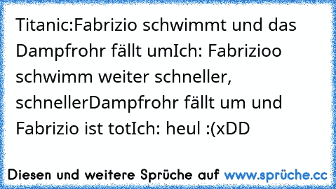 Titanic:
Fabrizio schwimmt und das Dampfrohr fällt um
Ich: Fabrizioo schwimm weiter schneller, schneller
Dampfrohr fällt um und Fabrizio ist tot
Ich: heul :(
xDD