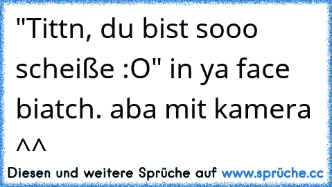 "Tittn, du bist sooo scheiße :O" in ya face biatch. aba mit kamera ^^