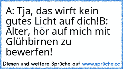 A: Tja, das wirft kein gutes Licht auf dich!
B: Alter, hör auf mich mit Glühbirnen zu bewerfen!