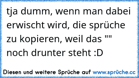 tja dumm, wenn man dabei erwischt wird, die sprüche zu kopieren, weil das "" noch drunter steht :D