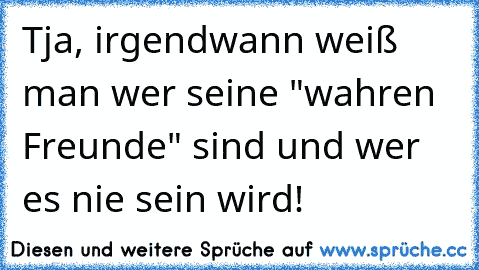 Tja, irgendwann weiß man wer seine "wahren Freunde" sind und wer es nie sein wird!