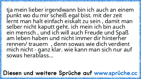 tja mein lieber irgendwann bin ich auch an einem punkt wo du mir scheiß egal bist. mit der zeit lernt man halt einfach eiskalt zu sein , damit man selber nicht kaputt geht. ich mein ich bin auch ein mensch , und ich will auch Freude und Spaß am leben haben und nicht immer dir hinterher rennen/ trauern  , denn sowas wie dich verdient mich nicht - ganz klar. wie kann man sich nur auf sowas herabl...