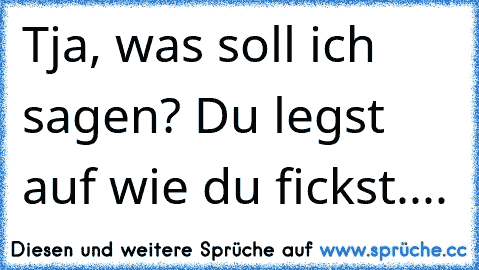 Tja, was soll ich sagen? Du legst auf wie du fickst....