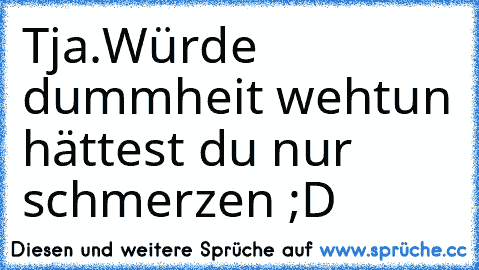 Tja.Würde dummheit wehtun hättest du nur schmerzen ;D